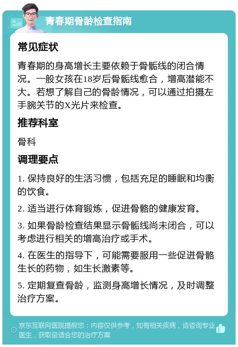 青春期骨龄检查指南 常见症状 青春期的身高增长主要依赖于骨骺线的闭合情况。一般女孩在18岁后骨骺线愈合，增高潜能不大。若想了解自己的骨龄情况，可以通过拍摄左手腕关节的X光片来检查。 推荐科室 骨科 调理要点 1. 保持良好的生活习惯，包括充足的睡眠和均衡的饮食。 2. 适当进行体育锻炼，促进骨骼的健康发育。 3. 如果骨龄检查结果显示骨骺线尚未闭合，可以考虑进行相关的增高治疗或手术。 4. 在医生的指导下，可能需要服用一些促进骨骼生长的药物，如生长激素等。 5. 定期复查骨龄，监测身高增长情况，及时调整治疗方案。