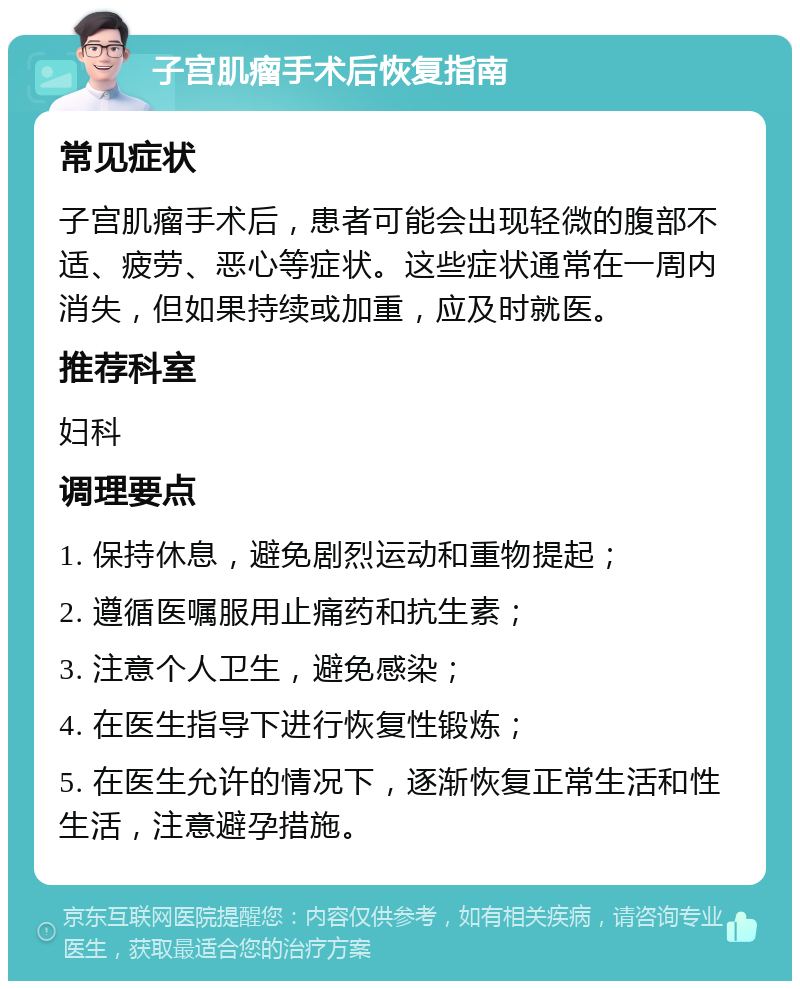 子宫肌瘤手术后恢复指南 常见症状 子宫肌瘤手术后，患者可能会出现轻微的腹部不适、疲劳、恶心等症状。这些症状通常在一周内消失，但如果持续或加重，应及时就医。 推荐科室 妇科 调理要点 1. 保持休息，避免剧烈运动和重物提起； 2. 遵循医嘱服用止痛药和抗生素； 3. 注意个人卫生，避免感染； 4. 在医生指导下进行恢复性锻炼； 5. 在医生允许的情况下，逐渐恢复正常生活和性生活，注意避孕措施。