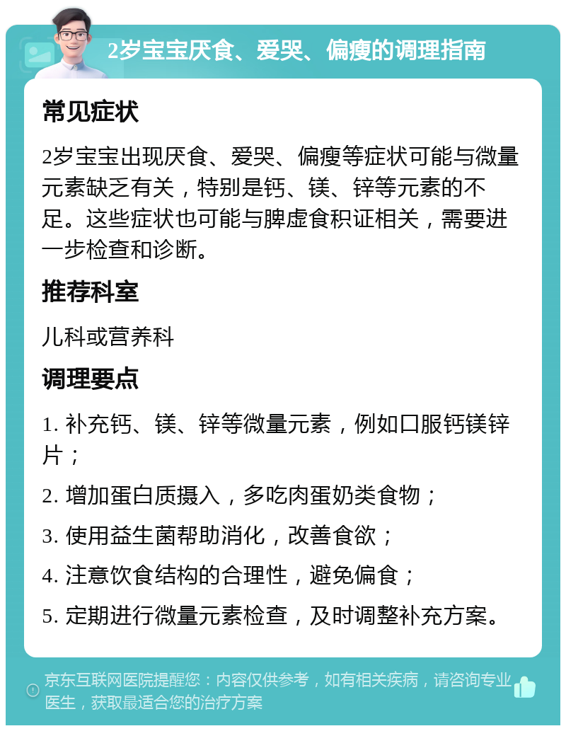 2岁宝宝厌食、爱哭、偏瘦的调理指南 常见症状 2岁宝宝出现厌食、爱哭、偏瘦等症状可能与微量元素缺乏有关，特别是钙、镁、锌等元素的不足。这些症状也可能与脾虚食积证相关，需要进一步检查和诊断。 推荐科室 儿科或营养科 调理要点 1. 补充钙、镁、锌等微量元素，例如口服钙镁锌片； 2. 增加蛋白质摄入，多吃肉蛋奶类食物； 3. 使用益生菌帮助消化，改善食欲； 4. 注意饮食结构的合理性，避免偏食； 5. 定期进行微量元素检查，及时调整补充方案。