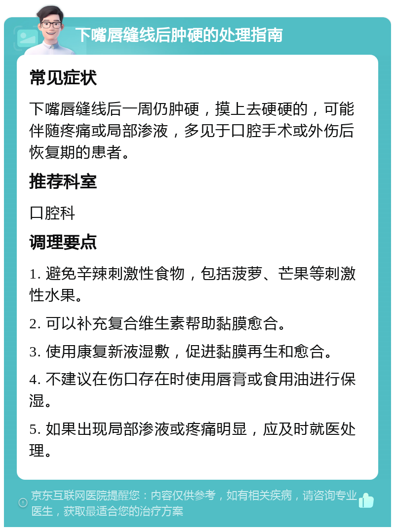 下嘴唇缝线后肿硬的处理指南 常见症状 下嘴唇缝线后一周仍肿硬，摸上去硬硬的，可能伴随疼痛或局部渗液，多见于口腔手术或外伤后恢复期的患者。 推荐科室 口腔科 调理要点 1. 避免辛辣刺激性食物，包括菠萝、芒果等刺激性水果。 2. 可以补充复合维生素帮助黏膜愈合。 3. 使用康复新液湿敷，促进黏膜再生和愈合。 4. 不建议在伤口存在时使用唇膏或食用油进行保湿。 5. 如果出现局部渗液或疼痛明显，应及时就医处理。