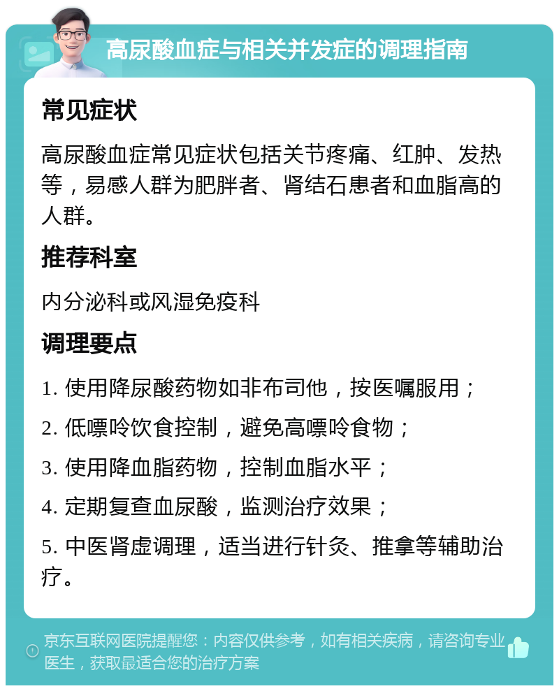 高尿酸血症与相关并发症的调理指南 常见症状 高尿酸血症常见症状包括关节疼痛、红肿、发热等，易感人群为肥胖者、肾结石患者和血脂高的人群。 推荐科室 内分泌科或风湿免疫科 调理要点 1. 使用降尿酸药物如非布司他，按医嘱服用； 2. 低嘌呤饮食控制，避免高嘌呤食物； 3. 使用降血脂药物，控制血脂水平； 4. 定期复查血尿酸，监测治疗效果； 5. 中医肾虚调理，适当进行针灸、推拿等辅助治疗。