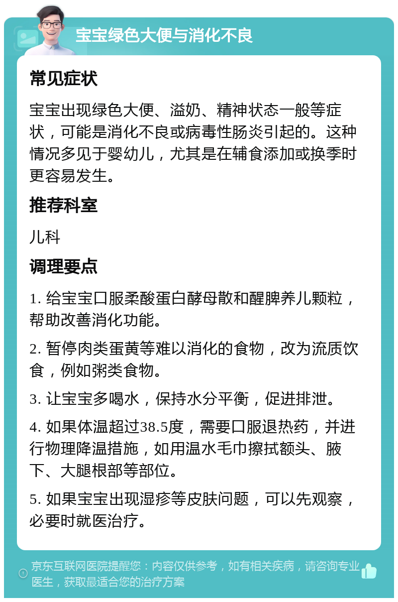 宝宝绿色大便与消化不良 常见症状 宝宝出现绿色大便、溢奶、精神状态一般等症状，可能是消化不良或病毒性肠炎引起的。这种情况多见于婴幼儿，尤其是在辅食添加或换季时更容易发生。 推荐科室 儿科 调理要点 1. 给宝宝口服柔酸蛋白酵母散和醒脾养儿颗粒，帮助改善消化功能。 2. 暂停肉类蛋黄等难以消化的食物，改为流质饮食，例如粥类食物。 3. 让宝宝多喝水，保持水分平衡，促进排泄。 4. 如果体温超过38.5度，需要口服退热药，并进行物理降温措施，如用温水毛巾擦拭额头、腋下、大腿根部等部位。 5. 如果宝宝出现湿疹等皮肤问题，可以先观察，必要时就医治疗。