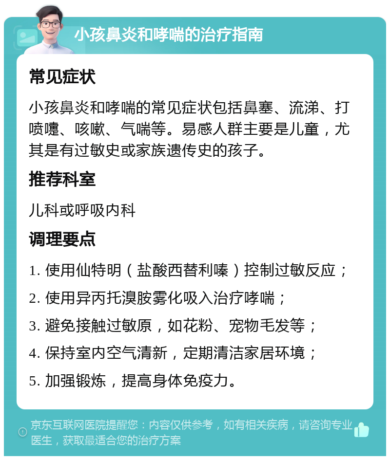 小孩鼻炎和哮喘的治疗指南 常见症状 小孩鼻炎和哮喘的常见症状包括鼻塞、流涕、打喷嚏、咳嗽、气喘等。易感人群主要是儿童，尤其是有过敏史或家族遗传史的孩子。 推荐科室 儿科或呼吸内科 调理要点 1. 使用仙特明（盐酸西替利嗪）控制过敏反应； 2. 使用异丙托溴胺雾化吸入治疗哮喘； 3. 避免接触过敏原，如花粉、宠物毛发等； 4. 保持室内空气清新，定期清洁家居环境； 5. 加强锻炼，提高身体免疫力。