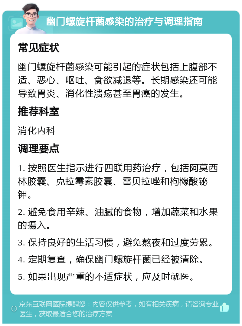 幽门螺旋杆菌感染的治疗与调理指南 常见症状 幽门螺旋杆菌感染可能引起的症状包括上腹部不适、恶心、呕吐、食欲减退等。长期感染还可能导致胃炎、消化性溃疡甚至胃癌的发生。 推荐科室 消化内科 调理要点 1. 按照医生指示进行四联用药治疗，包括阿莫西林胶囊、克拉霉素胶囊、雷贝拉唑和枸橼酸铋钾。 2. 避免食用辛辣、油腻的食物，增加蔬菜和水果的摄入。 3. 保持良好的生活习惯，避免熬夜和过度劳累。 4. 定期复查，确保幽门螺旋杆菌已经被清除。 5. 如果出现严重的不适症状，应及时就医。