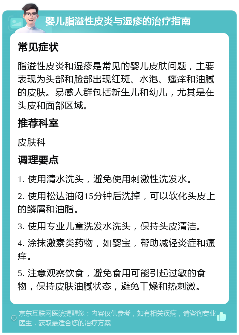 婴儿脂溢性皮炎与湿疹的治疗指南 常见症状 脂溢性皮炎和湿疹是常见的婴儿皮肤问题，主要表现为头部和脸部出现红斑、水泡、瘙痒和油腻的皮肤。易感人群包括新生儿和幼儿，尤其是在头皮和面部区域。 推荐科室 皮肤科 调理要点 1. 使用清水洗头，避免使用刺激性洗发水。 2. 使用松达油闷15分钟后洗掉，可以软化头皮上的鳞屑和油脂。 3. 使用专业儿童洗发水洗头，保持头皮清洁。 4. 涂抹激素类药物，如婴宝，帮助减轻炎症和瘙痒。 5. 注意观察饮食，避免食用可能引起过敏的食物，保持皮肤油腻状态，避免干燥和热刺激。