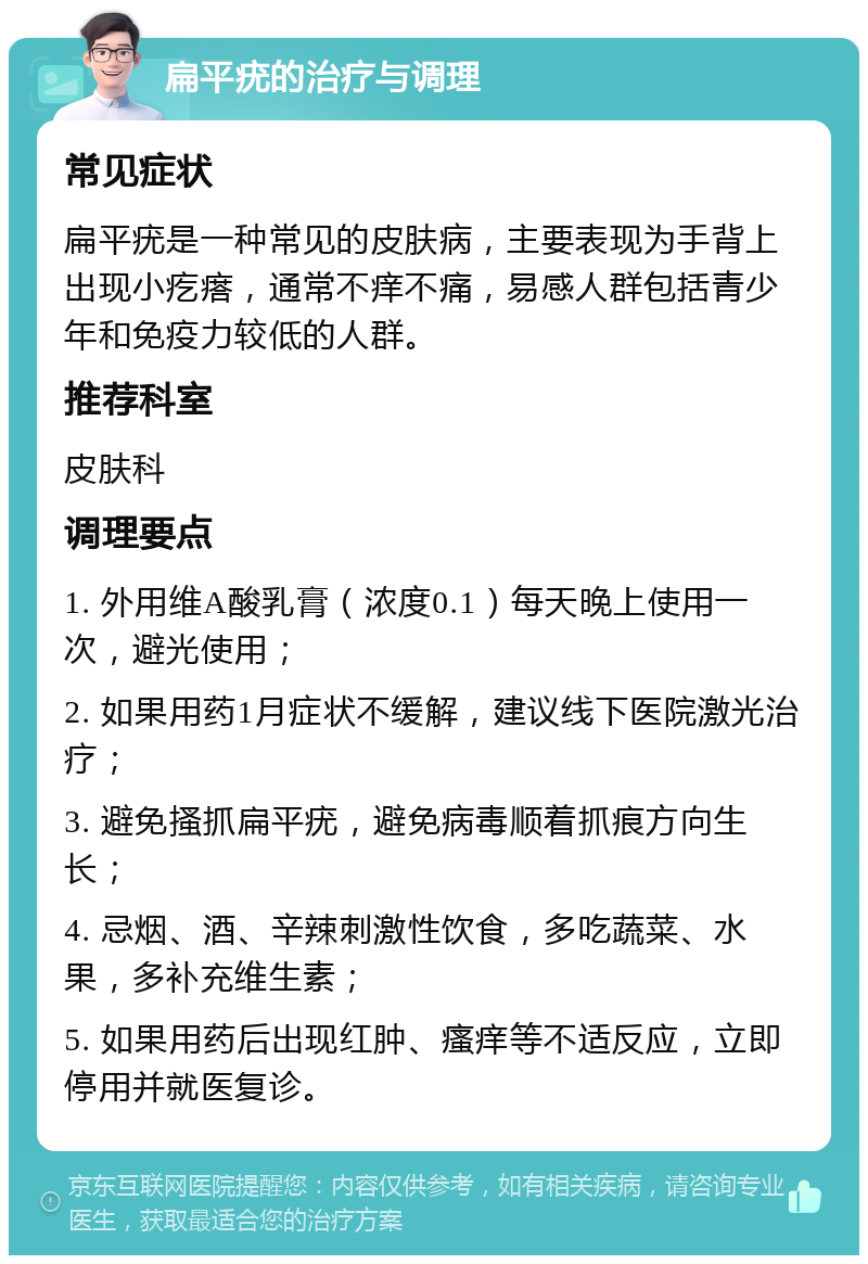 扁平疣的治疗与调理 常见症状 扁平疣是一种常见的皮肤病，主要表现为手背上出现小疙瘩，通常不痒不痛，易感人群包括青少年和免疫力较低的人群。 推荐科室 皮肤科 调理要点 1. 外用维A酸乳膏（浓度0.1）每天晚上使用一次，避光使用； 2. 如果用药1月症状不缓解，建议线下医院激光治疗； 3. 避免搔抓扁平疣，避免病毒顺着抓痕方向生长； 4. 忌烟、酒、辛辣刺激性饮食，多吃蔬菜、水果，多补充维生素； 5. 如果用药后出现红肿、瘙痒等不适反应，立即停用并就医复诊。