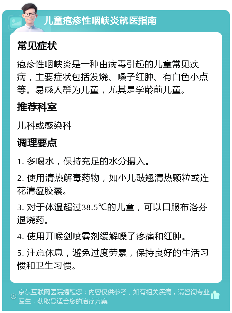 儿童疱疹性咽峡炎就医指南 常见症状 疱疹性咽峡炎是一种由病毒引起的儿童常见疾病，主要症状包括发烧、嗓子红肿、有白色小点等。易感人群为儿童，尤其是学龄前儿童。 推荐科室 儿科或感染科 调理要点 1. 多喝水，保持充足的水分摄入。 2. 使用清热解毒药物，如小儿豉翘清热颗粒或连花清瘟胶囊。 3. 对于体温超过38.5℃的儿童，可以口服布洛芬退烧药。 4. 使用开喉剑喷雾剂缓解嗓子疼痛和红肿。 5. 注意休息，避免过度劳累，保持良好的生活习惯和卫生习惯。