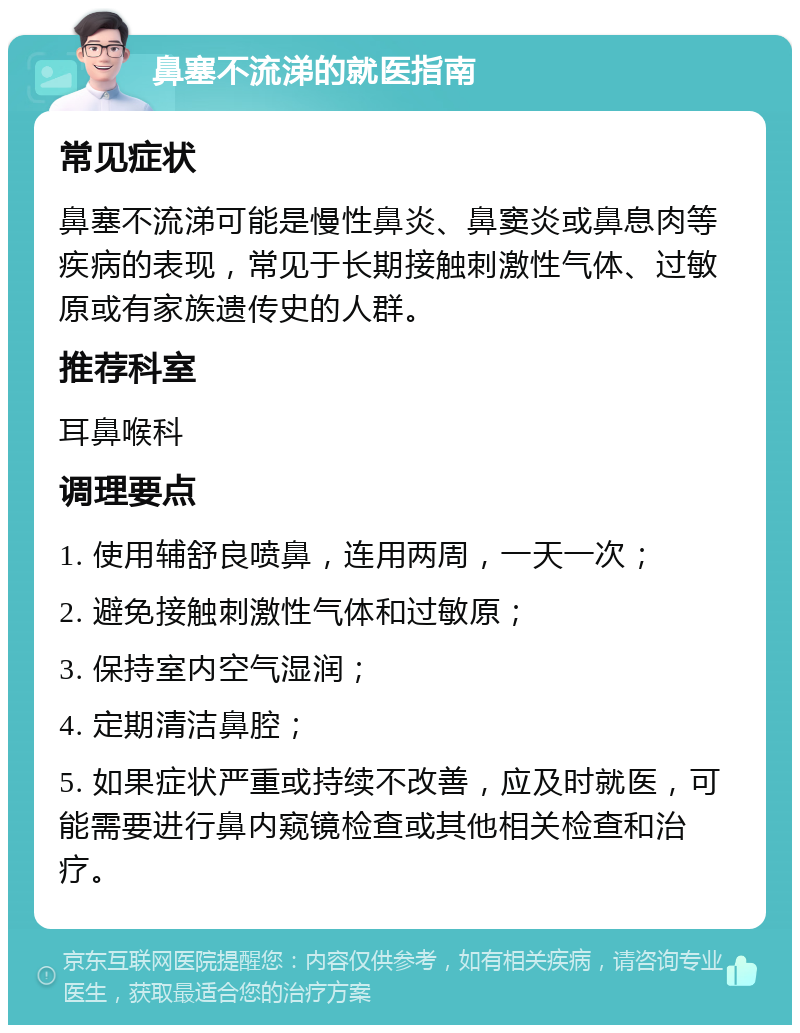 鼻塞不流涕的就医指南 常见症状 鼻塞不流涕可能是慢性鼻炎、鼻窦炎或鼻息肉等疾病的表现，常见于长期接触刺激性气体、过敏原或有家族遗传史的人群。 推荐科室 耳鼻喉科 调理要点 1. 使用辅舒良喷鼻，连用两周，一天一次； 2. 避免接触刺激性气体和过敏原； 3. 保持室内空气湿润； 4. 定期清洁鼻腔； 5. 如果症状严重或持续不改善，应及时就医，可能需要进行鼻内窥镜检查或其他相关检查和治疗。