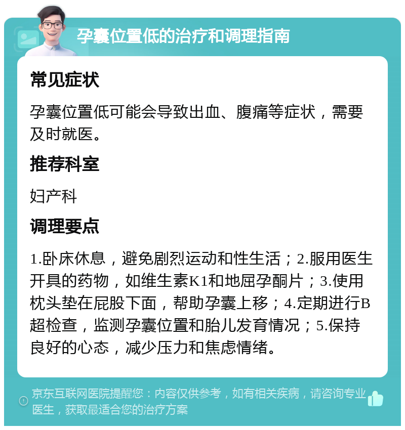 孕囊位置低的治疗和调理指南 常见症状 孕囊位置低可能会导致出血、腹痛等症状，需要及时就医。 推荐科室 妇产科 调理要点 1.卧床休息，避免剧烈运动和性生活；2.服用医生开具的药物，如维生素K1和地屈孕酮片；3.使用枕头垫在屁股下面，帮助孕囊上移；4.定期进行B超检查，监测孕囊位置和胎儿发育情况；5.保持良好的心态，减少压力和焦虑情绪。