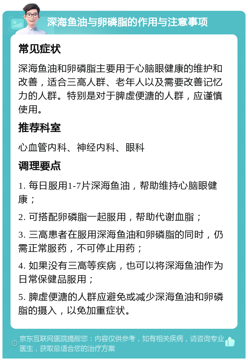 深海鱼油与卵磷脂的作用与注意事项 常见症状 深海鱼油和卵磷脂主要用于心脑眼健康的维护和改善，适合三高人群、老年人以及需要改善记忆力的人群。特别是对于脾虚便溏的人群，应谨慎使用。 推荐科室 心血管内科、神经内科、眼科 调理要点 1. 每日服用1-7片深海鱼油，帮助维持心脑眼健康； 2. 可搭配卵磷脂一起服用，帮助代谢血脂； 3. 三高患者在服用深海鱼油和卵磷脂的同时，仍需正常服药，不可停止用药； 4. 如果没有三高等疾病，也可以将深海鱼油作为日常保健品服用； 5. 脾虚便溏的人群应避免或减少深海鱼油和卵磷脂的摄入，以免加重症状。