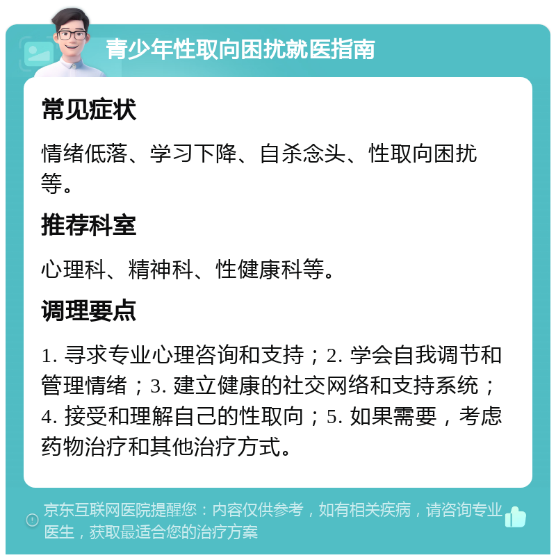 青少年性取向困扰就医指南 常见症状 情绪低落、学习下降、自杀念头、性取向困扰等。 推荐科室 心理科、精神科、性健康科等。 调理要点 1. 寻求专业心理咨询和支持；2. 学会自我调节和管理情绪；3. 建立健康的社交网络和支持系统；4. 接受和理解自己的性取向；5. 如果需要，考虑药物治疗和其他治疗方式。