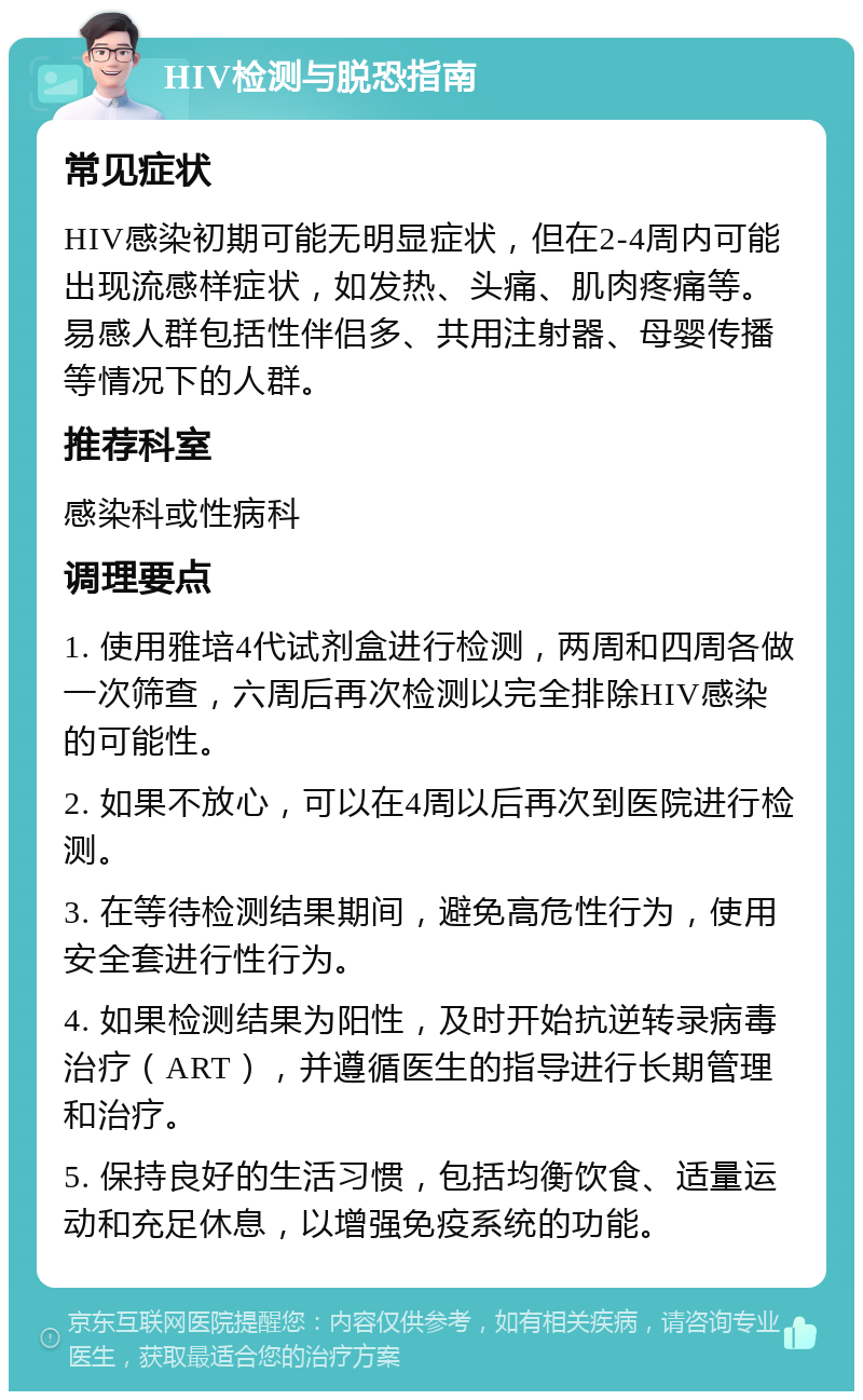 HIV检测与脱恐指南 常见症状 HIV感染初期可能无明显症状，但在2-4周内可能出现流感样症状，如发热、头痛、肌肉疼痛等。易感人群包括性伴侣多、共用注射器、母婴传播等情况下的人群。 推荐科室 感染科或性病科 调理要点 1. 使用雅培4代试剂盒进行检测，两周和四周各做一次筛查，六周后再次检测以完全排除HIV感染的可能性。 2. 如果不放心，可以在4周以后再次到医院进行检测。 3. 在等待检测结果期间，避免高危性行为，使用安全套进行性行为。 4. 如果检测结果为阳性，及时开始抗逆转录病毒治疗（ART），并遵循医生的指导进行长期管理和治疗。 5. 保持良好的生活习惯，包括均衡饮食、适量运动和充足休息，以增强免疫系统的功能。