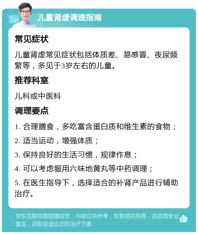 儿童肾虚调理指南 常见症状 儿童肾虚常见症状包括体质差、易感冒、夜尿频繁等，多见于3岁左右的儿童。 推荐科室 儿科或中医科 调理要点 1. 合理膳食，多吃富含蛋白质和维生素的食物； 2. 适当运动，增强体质； 3. 保持良好的生活习惯，规律作息； 4. 可以考虑服用六味地黄丸等中药调理； 5. 在医生指导下，选择适合的补肾产品进行辅助治疗。