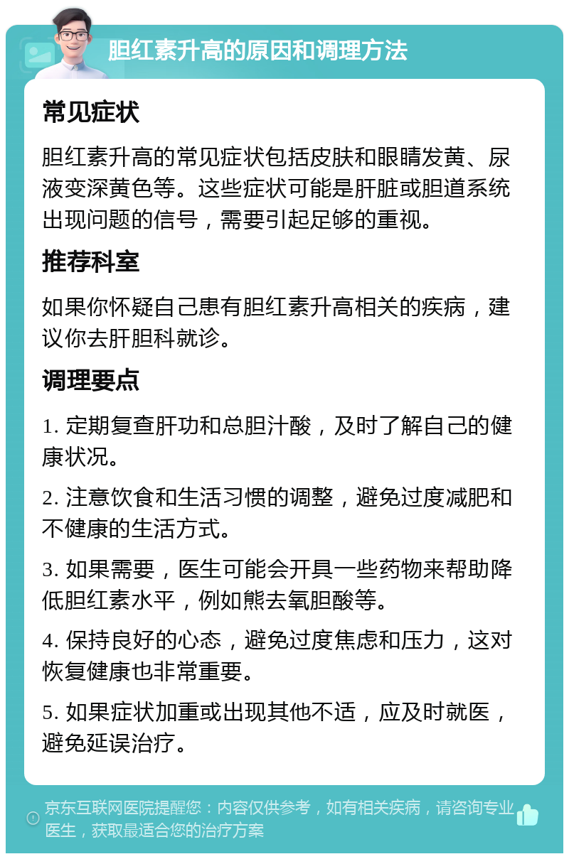 胆红素升高的原因和调理方法 常见症状 胆红素升高的常见症状包括皮肤和眼睛发黄、尿液变深黄色等。这些症状可能是肝脏或胆道系统出现问题的信号，需要引起足够的重视。 推荐科室 如果你怀疑自己患有胆红素升高相关的疾病，建议你去肝胆科就诊。 调理要点 1. 定期复查肝功和总胆汁酸，及时了解自己的健康状况。 2. 注意饮食和生活习惯的调整，避免过度减肥和不健康的生活方式。 3. 如果需要，医生可能会开具一些药物来帮助降低胆红素水平，例如熊去氧胆酸等。 4. 保持良好的心态，避免过度焦虑和压力，这对恢复健康也非常重要。 5. 如果症状加重或出现其他不适，应及时就医，避免延误治疗。