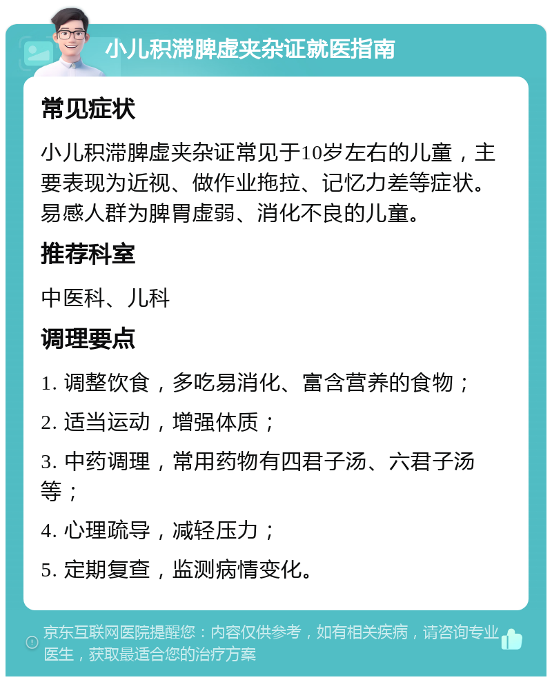 小儿积滞脾虚夹杂证就医指南 常见症状 小儿积滞脾虚夹杂证常见于10岁左右的儿童，主要表现为近视、做作业拖拉、记忆力差等症状。易感人群为脾胃虚弱、消化不良的儿童。 推荐科室 中医科、儿科 调理要点 1. 调整饮食，多吃易消化、富含营养的食物； 2. 适当运动，增强体质； 3. 中药调理，常用药物有四君子汤、六君子汤等； 4. 心理疏导，减轻压力； 5. 定期复查，监测病情变化。