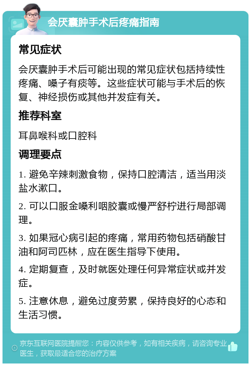 会厌囊肿手术后疼痛指南 常见症状 会厌囊肿手术后可能出现的常见症状包括持续性疼痛、嗓子有痰等。这些症状可能与手术后的恢复、神经损伤或其他并发症有关。 推荐科室 耳鼻喉科或口腔科 调理要点 1. 避免辛辣刺激食物，保持口腔清洁，适当用淡盐水漱口。 2. 可以口服金嗓利咽胶囊或慢严舒柠进行局部调理。 3. 如果冠心病引起的疼痛，常用药物包括硝酸甘油和阿司匹林，应在医生指导下使用。 4. 定期复查，及时就医处理任何异常症状或并发症。 5. 注意休息，避免过度劳累，保持良好的心态和生活习惯。