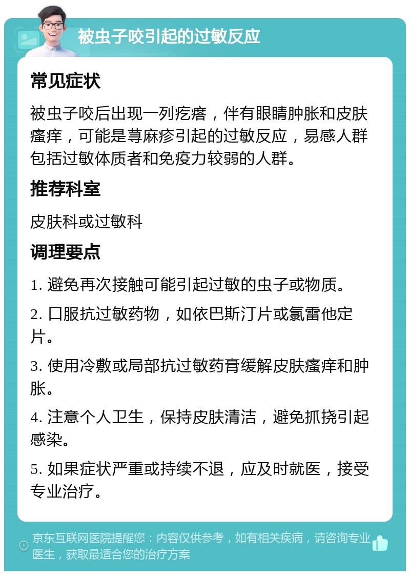 被虫子咬引起的过敏反应 常见症状 被虫子咬后出现一列疙瘩，伴有眼睛肿胀和皮肤瘙痒，可能是荨麻疹引起的过敏反应，易感人群包括过敏体质者和免疫力较弱的人群。 推荐科室 皮肤科或过敏科 调理要点 1. 避免再次接触可能引起过敏的虫子或物质。 2. 口服抗过敏药物，如依巴斯汀片或氯雷他定片。 3. 使用冷敷或局部抗过敏药膏缓解皮肤瘙痒和肿胀。 4. 注意个人卫生，保持皮肤清洁，避免抓挠引起感染。 5. 如果症状严重或持续不退，应及时就医，接受专业治疗。