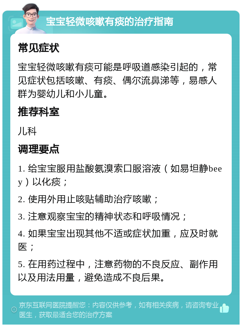 宝宝轻微咳嗽有痰的治疗指南 常见症状 宝宝轻微咳嗽有痰可能是呼吸道感染引起的，常见症状包括咳嗽、有痰、偶尔流鼻涕等，易感人群为婴幼儿和小儿童。 推荐科室 儿科 调理要点 1. 给宝宝服用盐酸氨溴索口服溶液（如易坦静beey）以化痰； 2. 使用外用止咳贴辅助治疗咳嗽； 3. 注意观察宝宝的精神状态和呼吸情况； 4. 如果宝宝出现其他不适或症状加重，应及时就医； 5. 在用药过程中，注意药物的不良反应、副作用以及用法用量，避免造成不良后果。