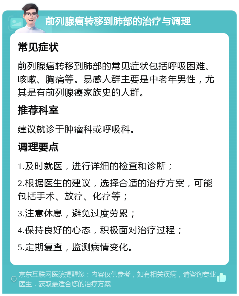 前列腺癌转移到肺部的治疗与调理 常见症状 前列腺癌转移到肺部的常见症状包括呼吸困难、咳嗽、胸痛等。易感人群主要是中老年男性，尤其是有前列腺癌家族史的人群。 推荐科室 建议就诊于肿瘤科或呼吸科。 调理要点 1.及时就医，进行详细的检查和诊断； 2.根据医生的建议，选择合适的治疗方案，可能包括手术、放疗、化疗等； 3.注意休息，避免过度劳累； 4.保持良好的心态，积极面对治疗过程； 5.定期复查，监测病情变化。