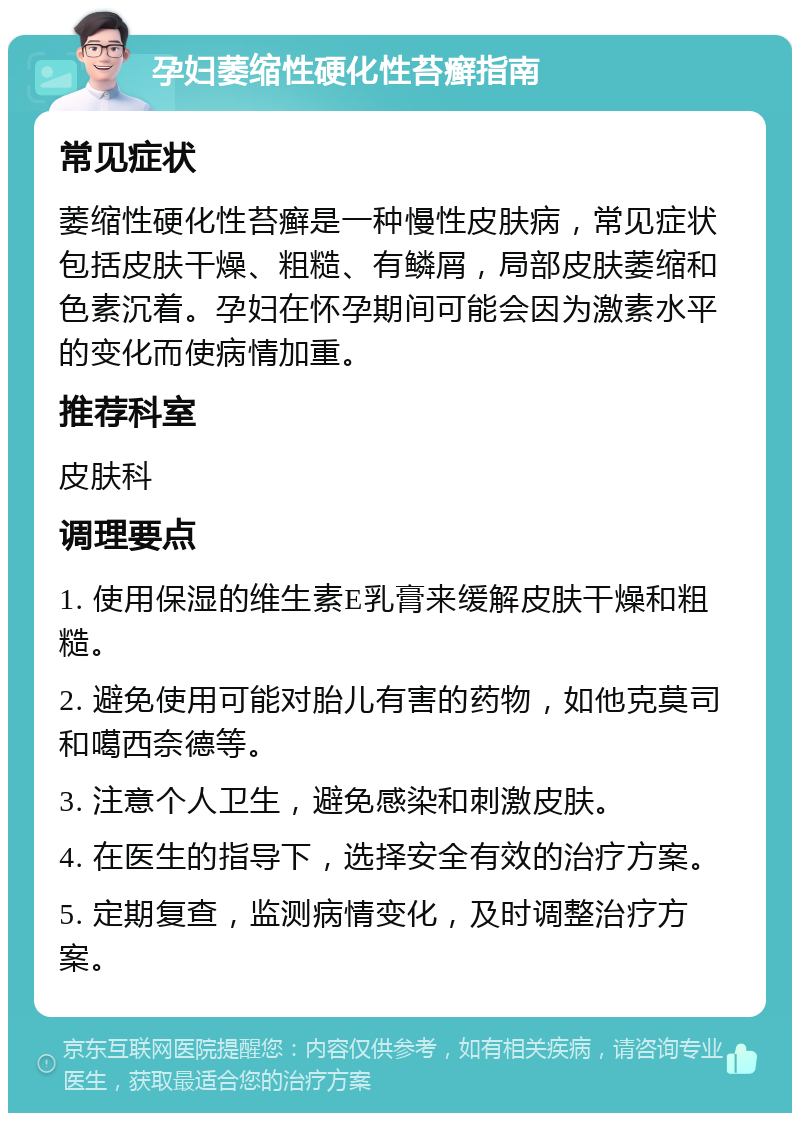 孕妇萎缩性硬化性苔癣指南 常见症状 萎缩性硬化性苔癣是一种慢性皮肤病，常见症状包括皮肤干燥、粗糙、有鳞屑，局部皮肤萎缩和色素沉着。孕妇在怀孕期间可能会因为激素水平的变化而使病情加重。 推荐科室 皮肤科 调理要点 1. 使用保湿的维生素E乳膏来缓解皮肤干燥和粗糙。 2. 避免使用可能对胎儿有害的药物，如他克莫司和噶西奈德等。 3. 注意个人卫生，避免感染和刺激皮肤。 4. 在医生的指导下，选择安全有效的治疗方案。 5. 定期复查，监测病情变化，及时调整治疗方案。