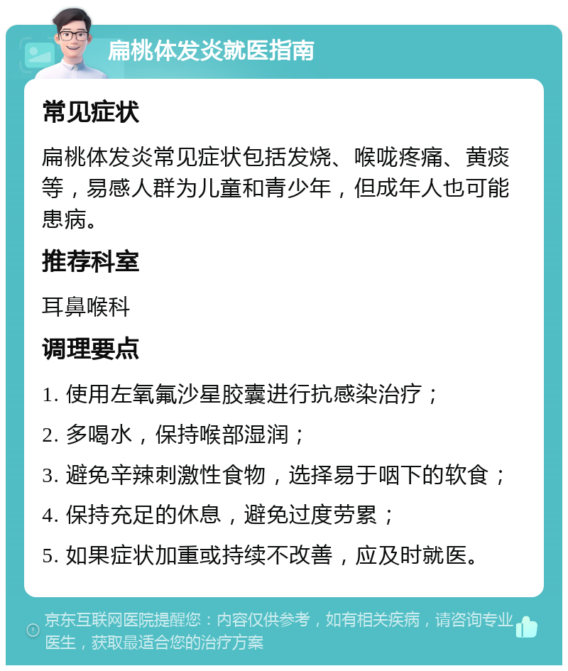 扁桃体发炎就医指南 常见症状 扁桃体发炎常见症状包括发烧、喉咙疼痛、黄痰等，易感人群为儿童和青少年，但成年人也可能患病。 推荐科室 耳鼻喉科 调理要点 1. 使用左氧氟沙星胶囊进行抗感染治疗； 2. 多喝水，保持喉部湿润； 3. 避免辛辣刺激性食物，选择易于咽下的软食； 4. 保持充足的休息，避免过度劳累； 5. 如果症状加重或持续不改善，应及时就医。