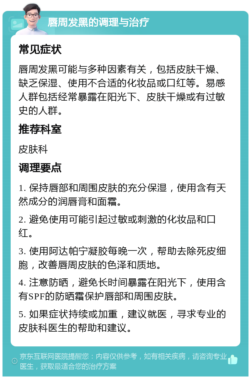 唇周发黑的调理与治疗 常见症状 唇周发黑可能与多种因素有关，包括皮肤干燥、缺乏保湿、使用不合适的化妆品或口红等。易感人群包括经常暴露在阳光下、皮肤干燥或有过敏史的人群。 推荐科室 皮肤科 调理要点 1. 保持唇部和周围皮肤的充分保湿，使用含有天然成分的润唇膏和面霜。 2. 避免使用可能引起过敏或刺激的化妆品和口红。 3. 使用阿达帕宁凝胶每晚一次，帮助去除死皮细胞，改善唇周皮肤的色泽和质地。 4. 注意防晒，避免长时间暴露在阳光下，使用含有SPF的防晒霜保护唇部和周围皮肤。 5. 如果症状持续或加重，建议就医，寻求专业的皮肤科医生的帮助和建议。