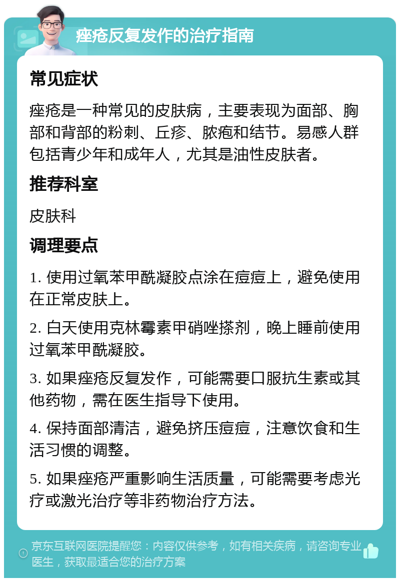 痤疮反复发作的治疗指南 常见症状 痤疮是一种常见的皮肤病，主要表现为面部、胸部和背部的粉刺、丘疹、脓疱和结节。易感人群包括青少年和成年人，尤其是油性皮肤者。 推荐科室 皮肤科 调理要点 1. 使用过氧苯甲酰凝胶点涂在痘痘上，避免使用在正常皮肤上。 2. 白天使用克林霉素甲硝唑搽剂，晚上睡前使用过氧苯甲酰凝胶。 3. 如果痤疮反复发作，可能需要口服抗生素或其他药物，需在医生指导下使用。 4. 保持面部清洁，避免挤压痘痘，注意饮食和生活习惯的调整。 5. 如果痤疮严重影响生活质量，可能需要考虑光疗或激光治疗等非药物治疗方法。