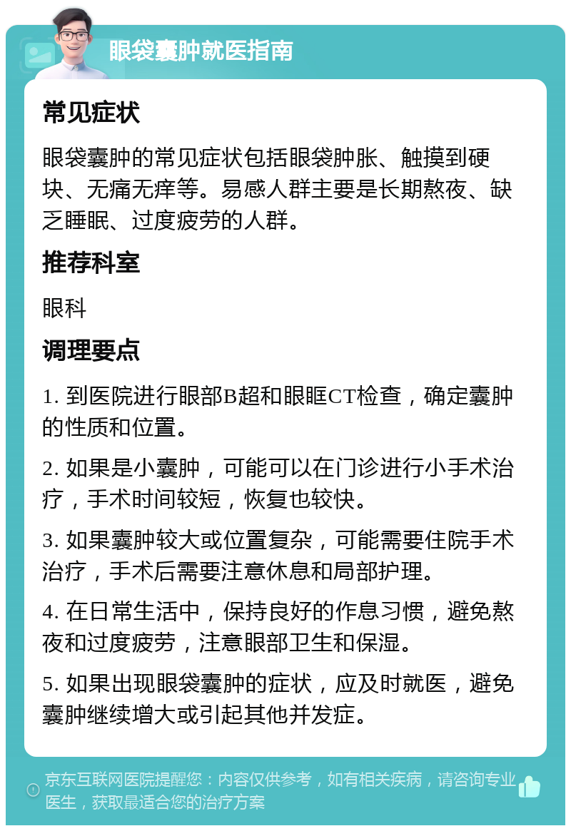 眼袋囊肿就医指南 常见症状 眼袋囊肿的常见症状包括眼袋肿胀、触摸到硬块、无痛无痒等。易感人群主要是长期熬夜、缺乏睡眠、过度疲劳的人群。 推荐科室 眼科 调理要点 1. 到医院进行眼部B超和眼眶CT检查，确定囊肿的性质和位置。 2. 如果是小囊肿，可能可以在门诊进行小手术治疗，手术时间较短，恢复也较快。 3. 如果囊肿较大或位置复杂，可能需要住院手术治疗，手术后需要注意休息和局部护理。 4. 在日常生活中，保持良好的作息习惯，避免熬夜和过度疲劳，注意眼部卫生和保湿。 5. 如果出现眼袋囊肿的症状，应及时就医，避免囊肿继续增大或引起其他并发症。