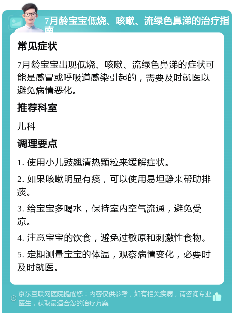 7月龄宝宝低烧、咳嗽、流绿色鼻涕的治疗指南 常见症状 7月龄宝宝出现低烧、咳嗽、流绿色鼻涕的症状可能是感冒或呼吸道感染引起的，需要及时就医以避免病情恶化。 推荐科室 儿科 调理要点 1. 使用小儿豉翘清热颗粒来缓解症状。 2. 如果咳嗽明显有痰，可以使用易坦静来帮助排痰。 3. 给宝宝多喝水，保持室内空气流通，避免受凉。 4. 注意宝宝的饮食，避免过敏原和刺激性食物。 5. 定期测量宝宝的体温，观察病情变化，必要时及时就医。