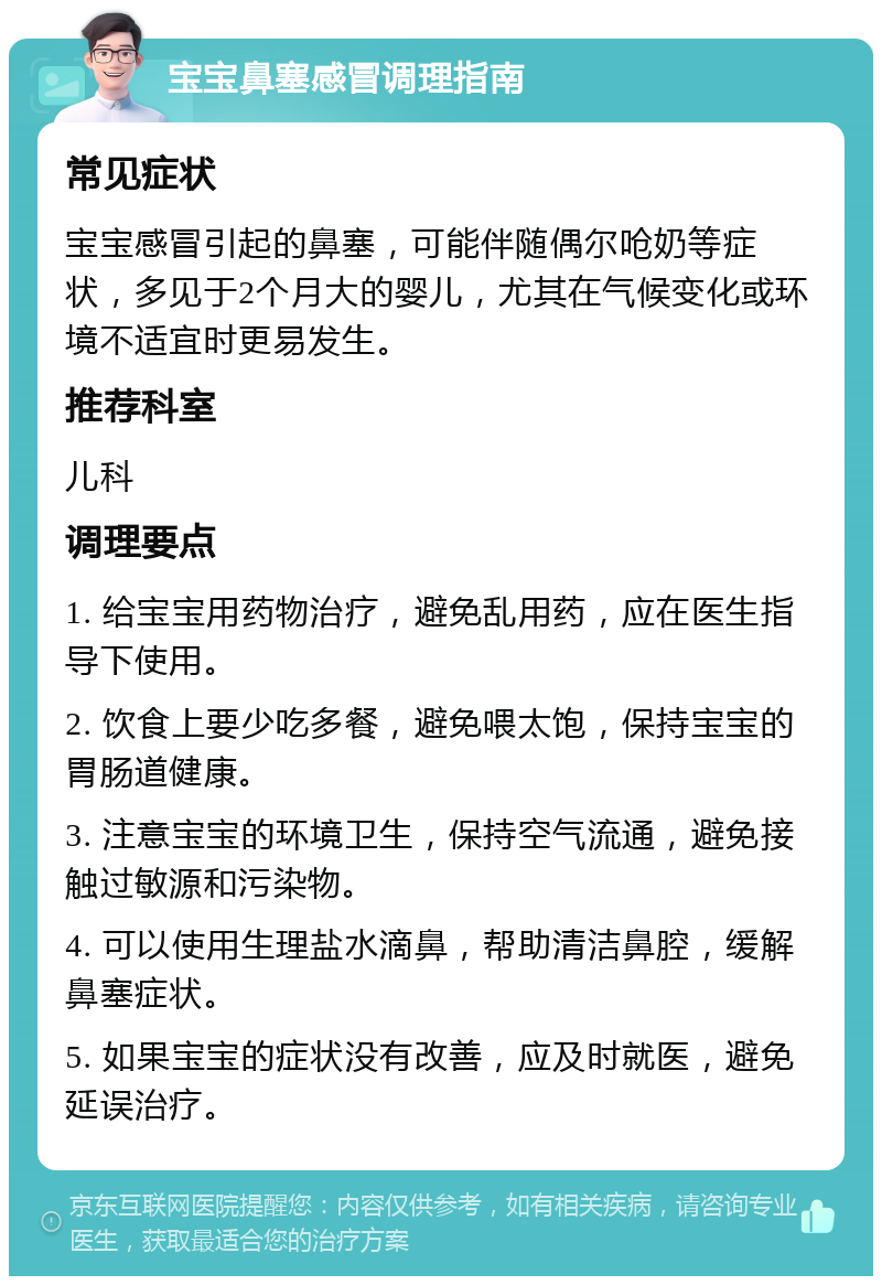 宝宝鼻塞感冒调理指南 常见症状 宝宝感冒引起的鼻塞，可能伴随偶尔呛奶等症状，多见于2个月大的婴儿，尤其在气候变化或环境不适宜时更易发生。 推荐科室 儿科 调理要点 1. 给宝宝用药物治疗，避免乱用药，应在医生指导下使用。 2. 饮食上要少吃多餐，避免喂太饱，保持宝宝的胃肠道健康。 3. 注意宝宝的环境卫生，保持空气流通，避免接触过敏源和污染物。 4. 可以使用生理盐水滴鼻，帮助清洁鼻腔，缓解鼻塞症状。 5. 如果宝宝的症状没有改善，应及时就医，避免延误治疗。