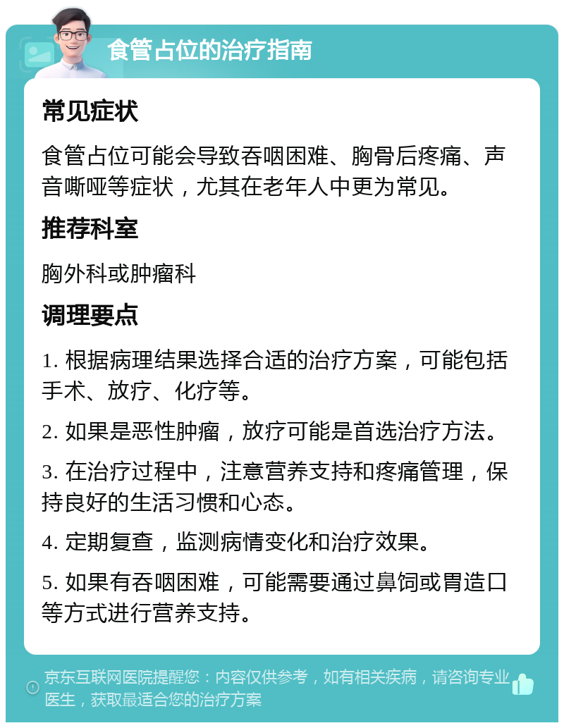 食管占位的治疗指南 常见症状 食管占位可能会导致吞咽困难、胸骨后疼痛、声音嘶哑等症状，尤其在老年人中更为常见。 推荐科室 胸外科或肿瘤科 调理要点 1. 根据病理结果选择合适的治疗方案，可能包括手术、放疗、化疗等。 2. 如果是恶性肿瘤，放疗可能是首选治疗方法。 3. 在治疗过程中，注意营养支持和疼痛管理，保持良好的生活习惯和心态。 4. 定期复查，监测病情变化和治疗效果。 5. 如果有吞咽困难，可能需要通过鼻饲或胃造口等方式进行营养支持。