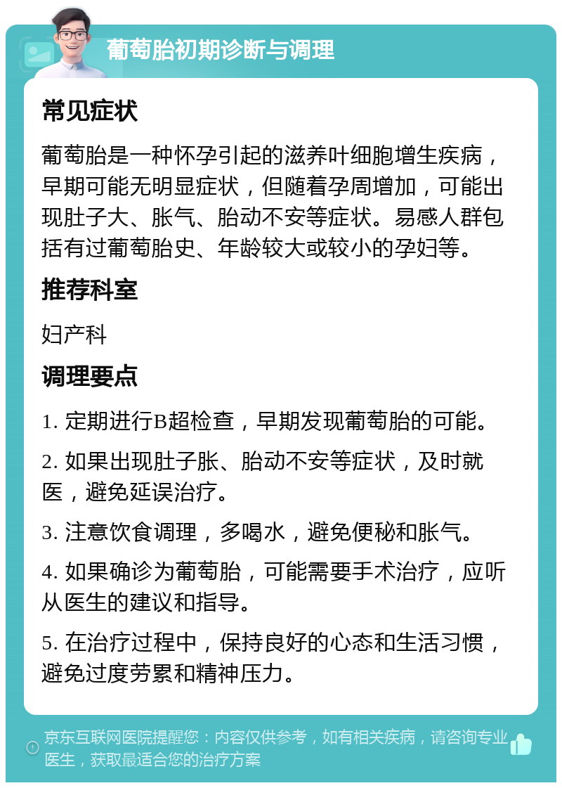 葡萄胎初期诊断与调理 常见症状 葡萄胎是一种怀孕引起的滋养叶细胞增生疾病，早期可能无明显症状，但随着孕周增加，可能出现肚子大、胀气、胎动不安等症状。易感人群包括有过葡萄胎史、年龄较大或较小的孕妇等。 推荐科室 妇产科 调理要点 1. 定期进行B超检查，早期发现葡萄胎的可能。 2. 如果出现肚子胀、胎动不安等症状，及时就医，避免延误治疗。 3. 注意饮食调理，多喝水，避免便秘和胀气。 4. 如果确诊为葡萄胎，可能需要手术治疗，应听从医生的建议和指导。 5. 在治疗过程中，保持良好的心态和生活习惯，避免过度劳累和精神压力。