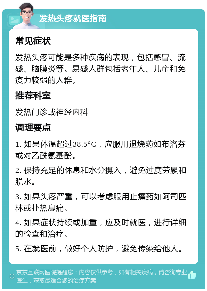 发热头疼就医指南 常见症状 发热头疼可能是多种疾病的表现，包括感冒、流感、脑膜炎等。易感人群包括老年人、儿童和免疫力较弱的人群。 推荐科室 发热门诊或神经内科 调理要点 1. 如果体温超过38.5°C，应服用退烧药如布洛芬或对乙酰氨基酚。 2. 保持充足的休息和水分摄入，避免过度劳累和脱水。 3. 如果头疼严重，可以考虑服用止痛药如阿司匹林或扑热息痛。 4. 如果症状持续或加重，应及时就医，进行详细的检查和治疗。 5. 在就医前，做好个人防护，避免传染给他人。