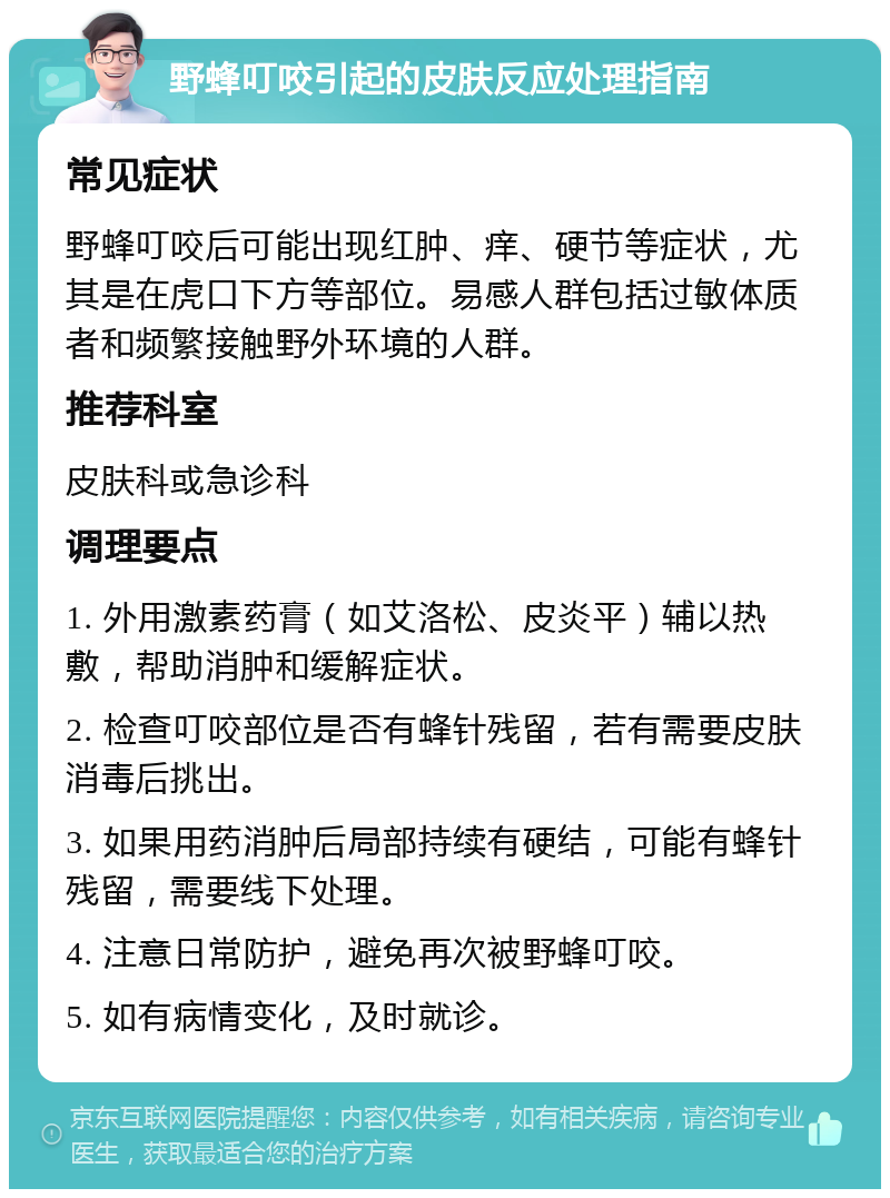 野蜂叮咬引起的皮肤反应处理指南 常见症状 野蜂叮咬后可能出现红肿、痒、硬节等症状，尤其是在虎口下方等部位。易感人群包括过敏体质者和频繁接触野外环境的人群。 推荐科室 皮肤科或急诊科 调理要点 1. 外用激素药膏（如艾洛松、皮炎平）辅以热敷，帮助消肿和缓解症状。 2. 检查叮咬部位是否有蜂针残留，若有需要皮肤消毒后挑出。 3. 如果用药消肿后局部持续有硬结，可能有蜂针残留，需要线下处理。 4. 注意日常防护，避免再次被野蜂叮咬。 5. 如有病情变化，及时就诊。