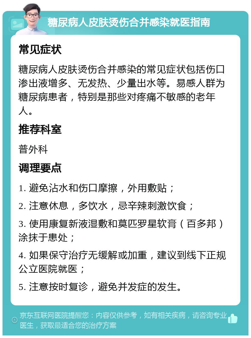 糖尿病人皮肤烫伤合并感染就医指南 常见症状 糖尿病人皮肤烫伤合并感染的常见症状包括伤口渗出液增多、无发热、少量出水等。易感人群为糖尿病患者，特别是那些对疼痛不敏感的老年人。 推荐科室 普外科 调理要点 1. 避免沾水和伤口摩擦，外用敷贴； 2. 注意休息，多饮水，忌辛辣刺激饮食； 3. 使用康复新液湿敷和莫匹罗星软膏（百多邦）涂抹于患处； 4. 如果保守治疗无缓解或加重，建议到线下正规公立医院就医； 5. 注意按时复诊，避免并发症的发生。