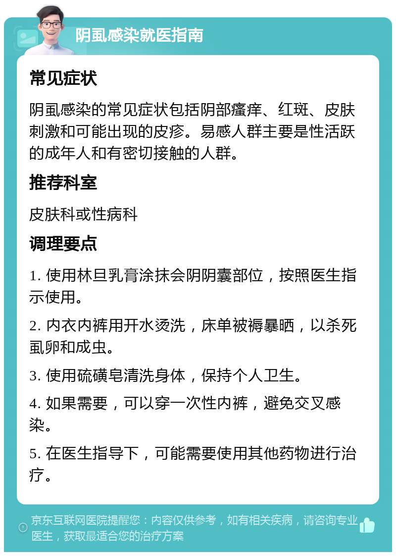 阴虱感染就医指南 常见症状 阴虱感染的常见症状包括阴部瘙痒、红斑、皮肤刺激和可能出现的皮疹。易感人群主要是性活跃的成年人和有密切接触的人群。 推荐科室 皮肤科或性病科 调理要点 1. 使用林旦乳膏涂抹会阴阴囊部位，按照医生指示使用。 2. 内衣内裤用开水烫洗，床单被褥暴晒，以杀死虱卵和成虫。 3. 使用硫磺皂清洗身体，保持个人卫生。 4. 如果需要，可以穿一次性内裤，避免交叉感染。 5. 在医生指导下，可能需要使用其他药物进行治疗。