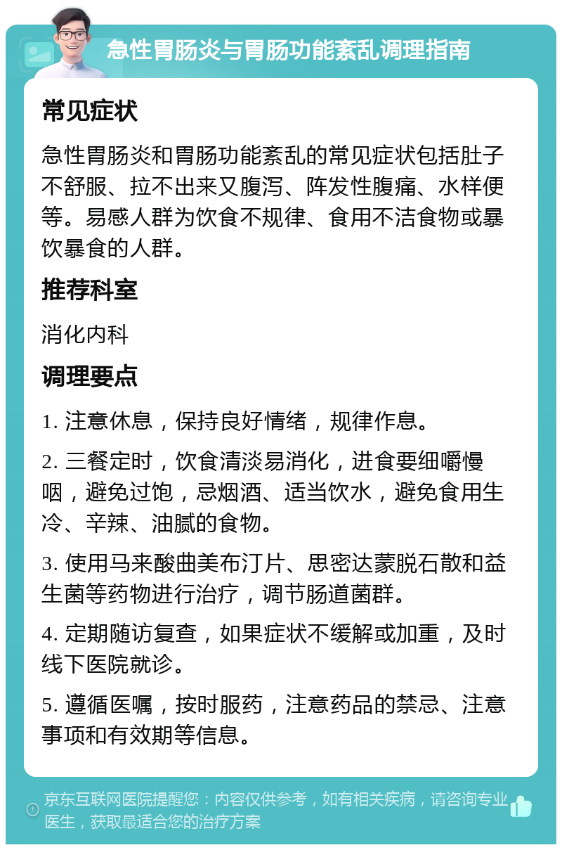 急性胃肠炎与胃肠功能紊乱调理指南 常见症状 急性胃肠炎和胃肠功能紊乱的常见症状包括肚子不舒服、拉不出来又腹泻、阵发性腹痛、水样便等。易感人群为饮食不规律、食用不洁食物或暴饮暴食的人群。 推荐科室 消化内科 调理要点 1. 注意休息，保持良好情绪，规律作息。 2. 三餐定时，饮食清淡易消化，进食要细嚼慢咽，避免过饱，忌烟酒、适当饮水，避免食用生冷、辛辣、油腻的食物。 3. 使用马来酸曲美布汀片、思密达蒙脱石散和益生菌等药物进行治疗，调节肠道菌群。 4. 定期随访复查，如果症状不缓解或加重，及时线下医院就诊。 5. 遵循医嘱，按时服药，注意药品的禁忌、注意事项和有效期等信息。