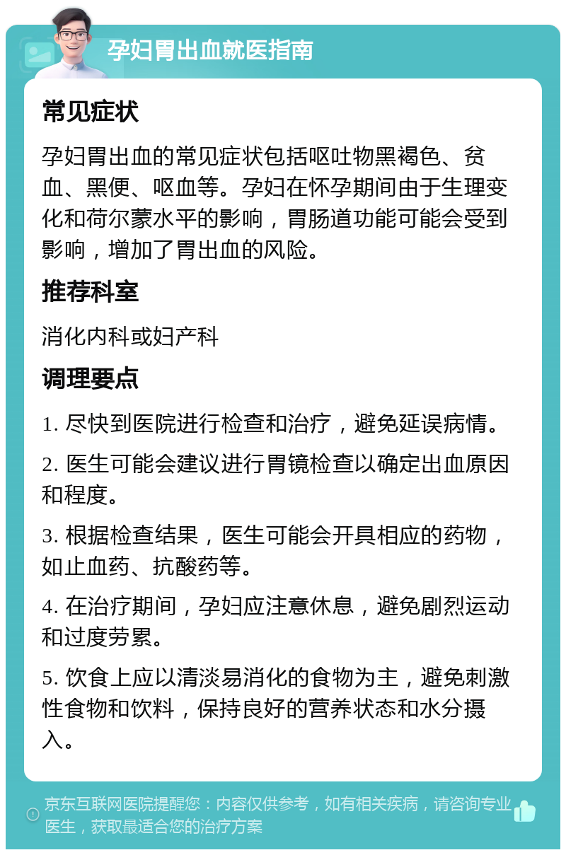 孕妇胃出血就医指南 常见症状 孕妇胃出血的常见症状包括呕吐物黑褐色、贫血、黑便、呕血等。孕妇在怀孕期间由于生理变化和荷尔蒙水平的影响，胃肠道功能可能会受到影响，增加了胃出血的风险。 推荐科室 消化内科或妇产科 调理要点 1. 尽快到医院进行检查和治疗，避免延误病情。 2. 医生可能会建议进行胃镜检查以确定出血原因和程度。 3. 根据检查结果，医生可能会开具相应的药物，如止血药、抗酸药等。 4. 在治疗期间，孕妇应注意休息，避免剧烈运动和过度劳累。 5. 饮食上应以清淡易消化的食物为主，避免刺激性食物和饮料，保持良好的营养状态和水分摄入。