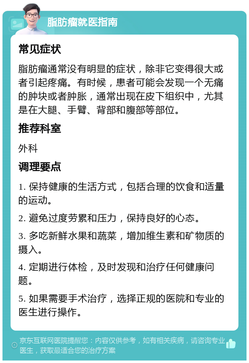 脂肪瘤就医指南 常见症状 脂肪瘤通常没有明显的症状，除非它变得很大或者引起疼痛。有时候，患者可能会发现一个无痛的肿块或者肿胀，通常出现在皮下组织中，尤其是在大腿、手臂、背部和腹部等部位。 推荐科室 外科 调理要点 1. 保持健康的生活方式，包括合理的饮食和适量的运动。 2. 避免过度劳累和压力，保持良好的心态。 3. 多吃新鲜水果和蔬菜，增加维生素和矿物质的摄入。 4. 定期进行体检，及时发现和治疗任何健康问题。 5. 如果需要手术治疗，选择正规的医院和专业的医生进行操作。