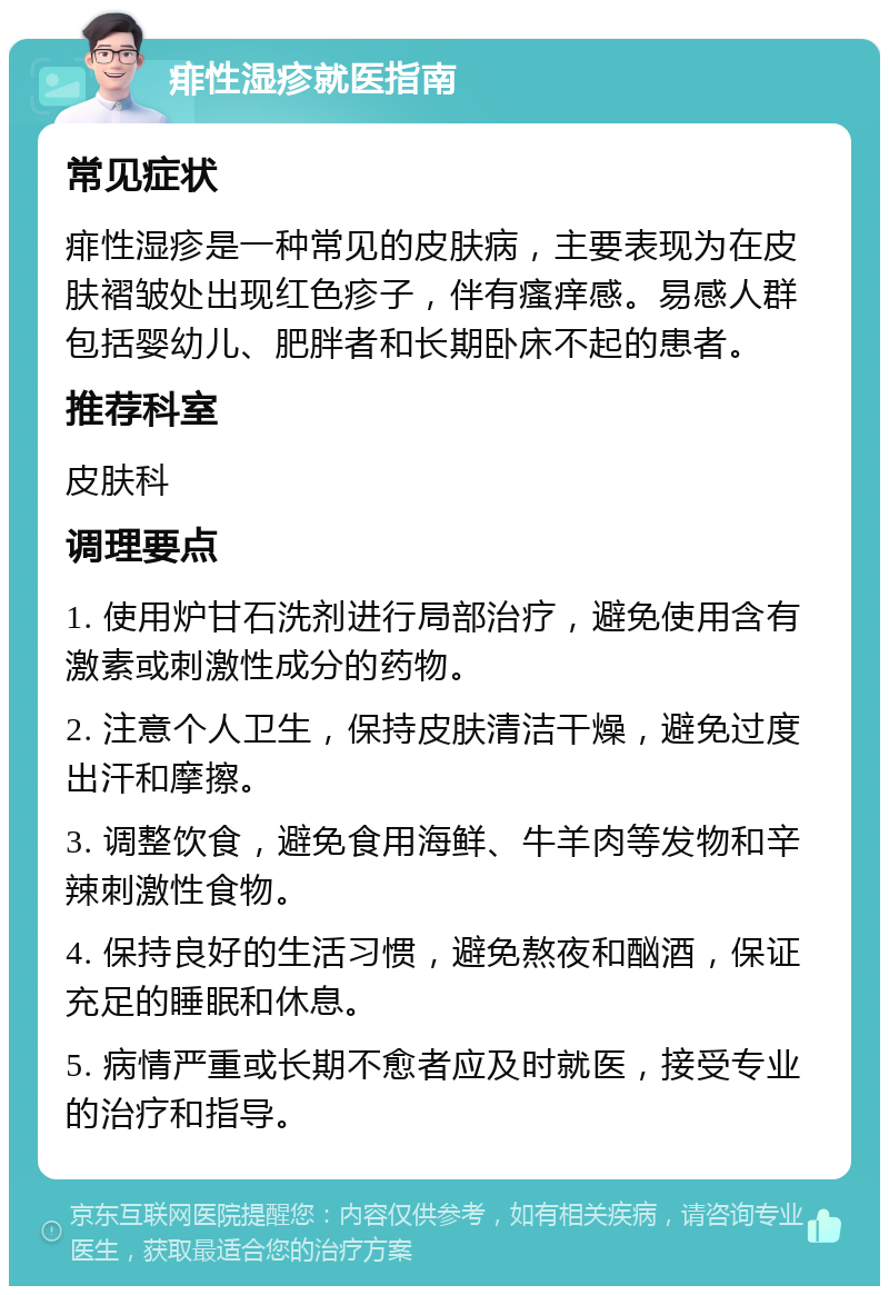 痱性湿疹就医指南 常见症状 痱性湿疹是一种常见的皮肤病，主要表现为在皮肤褶皱处出现红色疹子，伴有瘙痒感。易感人群包括婴幼儿、肥胖者和长期卧床不起的患者。 推荐科室 皮肤科 调理要点 1. 使用炉甘石洗剂进行局部治疗，避免使用含有激素或刺激性成分的药物。 2. 注意个人卫生，保持皮肤清洁干燥，避免过度出汗和摩擦。 3. 调整饮食，避免食用海鲜、牛羊肉等发物和辛辣刺激性食物。 4. 保持良好的生活习惯，避免熬夜和酗酒，保证充足的睡眠和休息。 5. 病情严重或长期不愈者应及时就医，接受专业的治疗和指导。