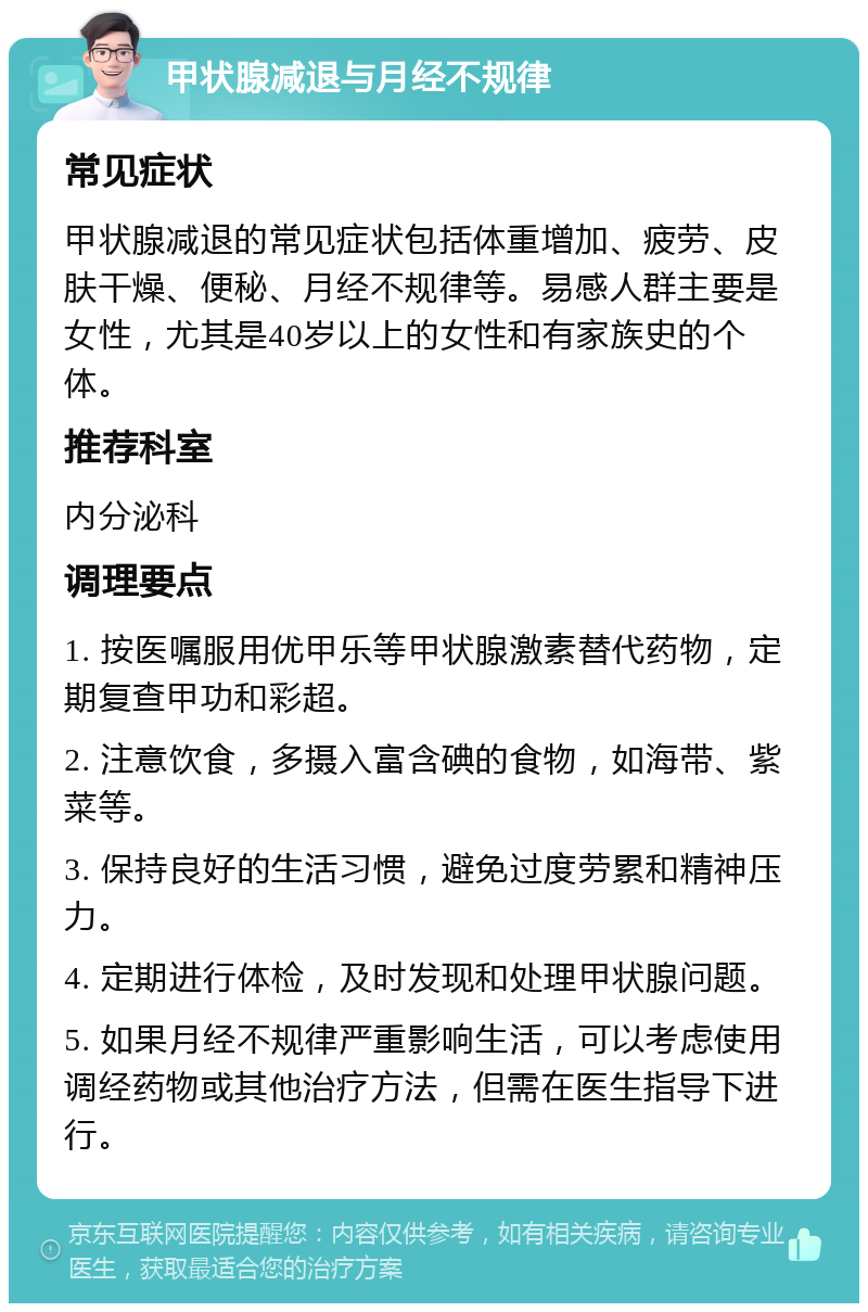 甲状腺减退与月经不规律 常见症状 甲状腺减退的常见症状包括体重增加、疲劳、皮肤干燥、便秘、月经不规律等。易感人群主要是女性，尤其是40岁以上的女性和有家族史的个体。 推荐科室 内分泌科 调理要点 1. 按医嘱服用优甲乐等甲状腺激素替代药物，定期复查甲功和彩超。 2. 注意饮食，多摄入富含碘的食物，如海带、紫菜等。 3. 保持良好的生活习惯，避免过度劳累和精神压力。 4. 定期进行体检，及时发现和处理甲状腺问题。 5. 如果月经不规律严重影响生活，可以考虑使用调经药物或其他治疗方法，但需在医生指导下进行。