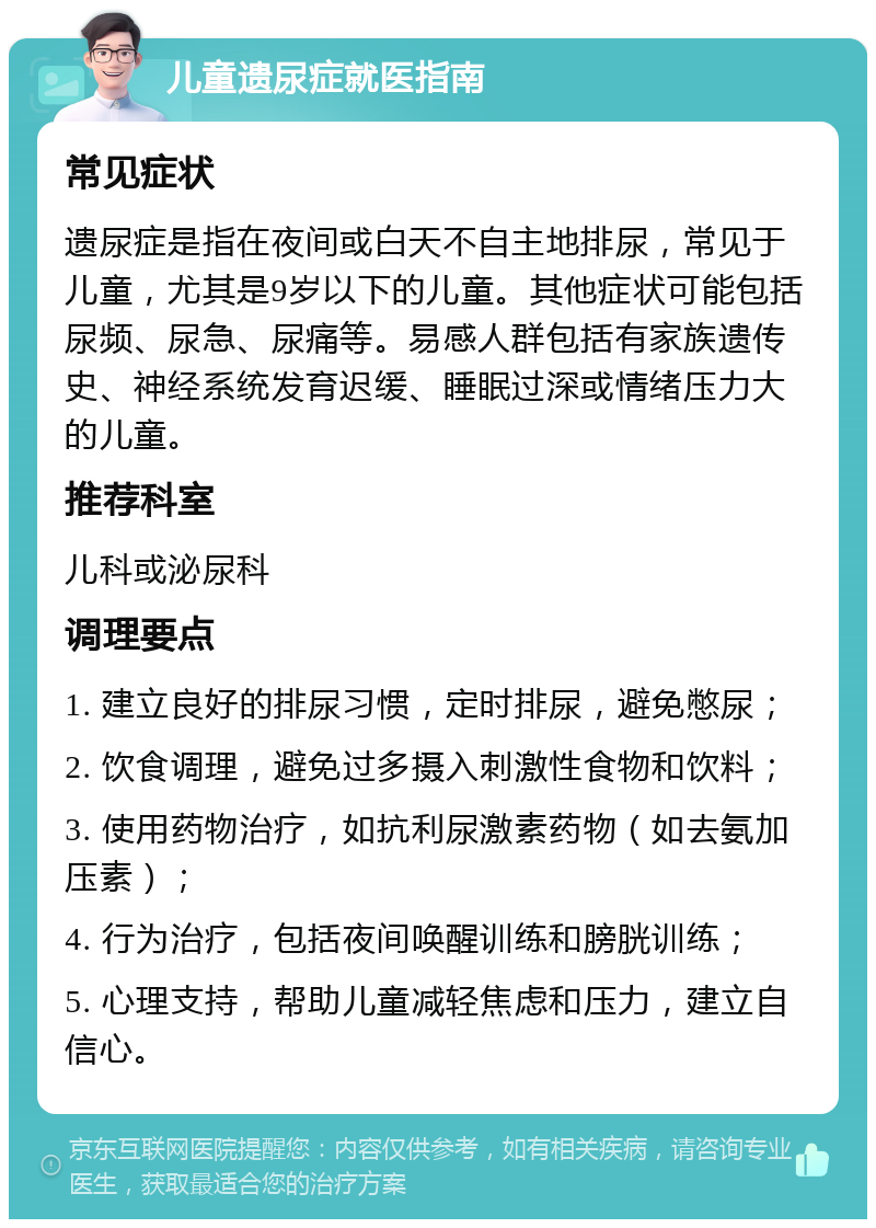 儿童遗尿症就医指南 常见症状 遗尿症是指在夜间或白天不自主地排尿，常见于儿童，尤其是9岁以下的儿童。其他症状可能包括尿频、尿急、尿痛等。易感人群包括有家族遗传史、神经系统发育迟缓、睡眠过深或情绪压力大的儿童。 推荐科室 儿科或泌尿科 调理要点 1. 建立良好的排尿习惯，定时排尿，避免憋尿； 2. 饮食调理，避免过多摄入刺激性食物和饮料； 3. 使用药物治疗，如抗利尿激素药物（如去氨加压素）； 4. 行为治疗，包括夜间唤醒训练和膀胱训练； 5. 心理支持，帮助儿童减轻焦虑和压力，建立自信心。