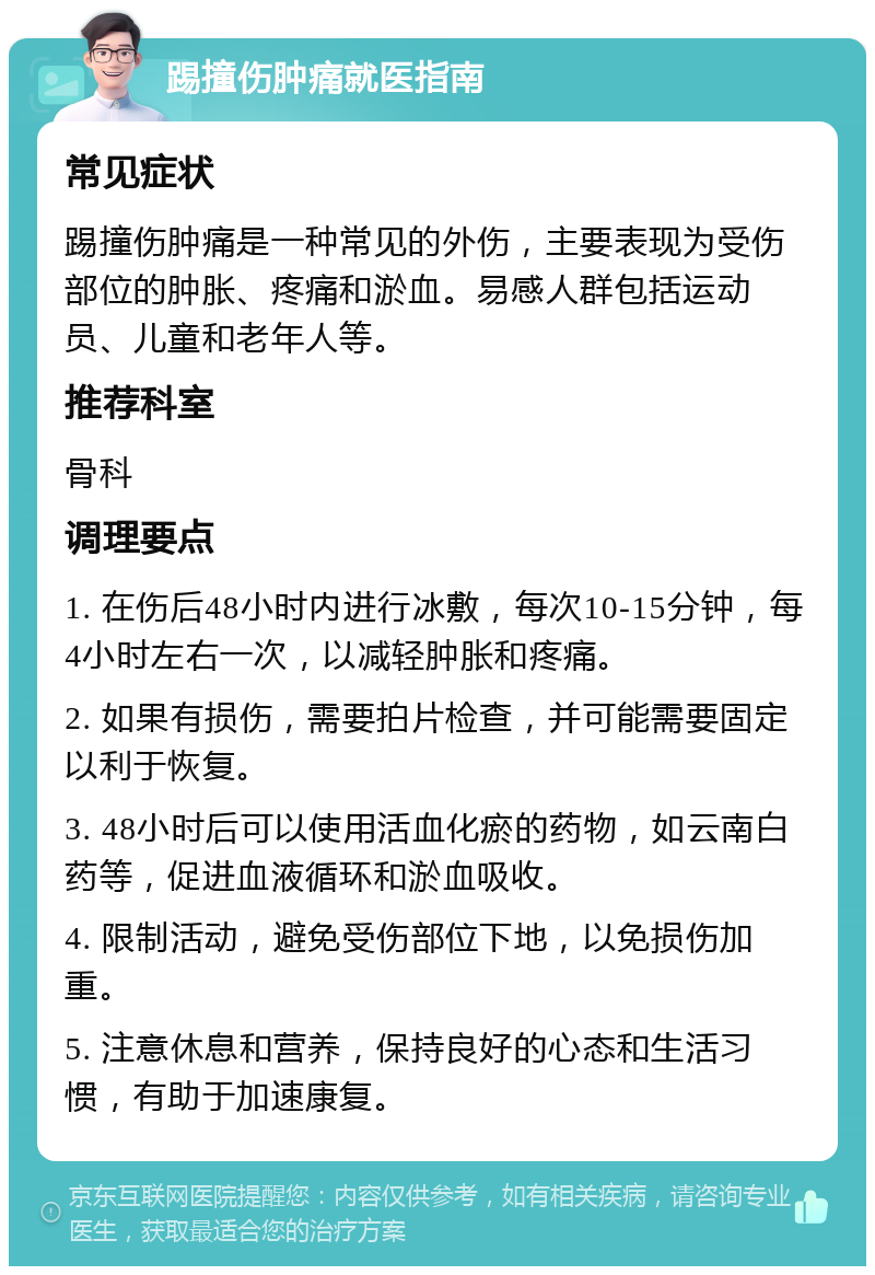 踢撞伤肿痛就医指南 常见症状 踢撞伤肿痛是一种常见的外伤，主要表现为受伤部位的肿胀、疼痛和淤血。易感人群包括运动员、儿童和老年人等。 推荐科室 骨科 调理要点 1. 在伤后48小时内进行冰敷，每次10-15分钟，每4小时左右一次，以减轻肿胀和疼痛。 2. 如果有损伤，需要拍片检查，并可能需要固定以利于恢复。 3. 48小时后可以使用活血化瘀的药物，如云南白药等，促进血液循环和淤血吸收。 4. 限制活动，避免受伤部位下地，以免损伤加重。 5. 注意休息和营养，保持良好的心态和生活习惯，有助于加速康复。