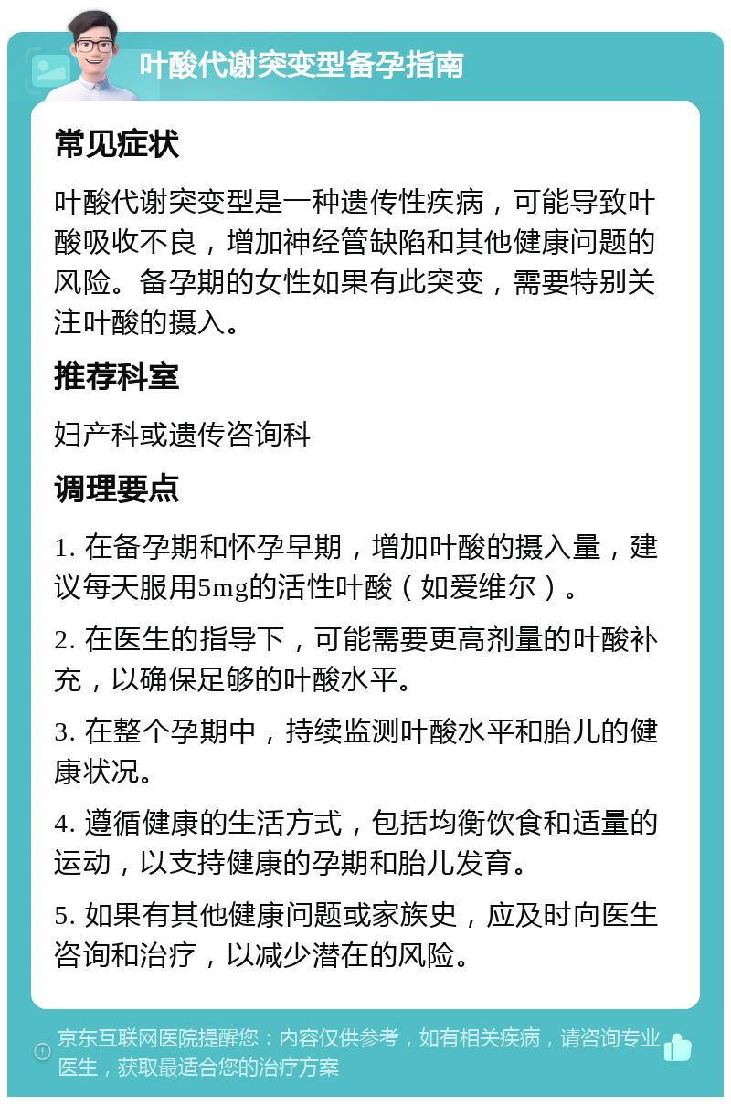 叶酸代谢突变型备孕指南 常见症状 叶酸代谢突变型是一种遗传性疾病，可能导致叶酸吸收不良，增加神经管缺陷和其他健康问题的风险。备孕期的女性如果有此突变，需要特别关注叶酸的摄入。 推荐科室 妇产科或遗传咨询科 调理要点 1. 在备孕期和怀孕早期，增加叶酸的摄入量，建议每天服用5mg的活性叶酸（如爱维尔）。 2. 在医生的指导下，可能需要更高剂量的叶酸补充，以确保足够的叶酸水平。 3. 在整个孕期中，持续监测叶酸水平和胎儿的健康状况。 4. 遵循健康的生活方式，包括均衡饮食和适量的运动，以支持健康的孕期和胎儿发育。 5. 如果有其他健康问题或家族史，应及时向医生咨询和治疗，以减少潜在的风险。