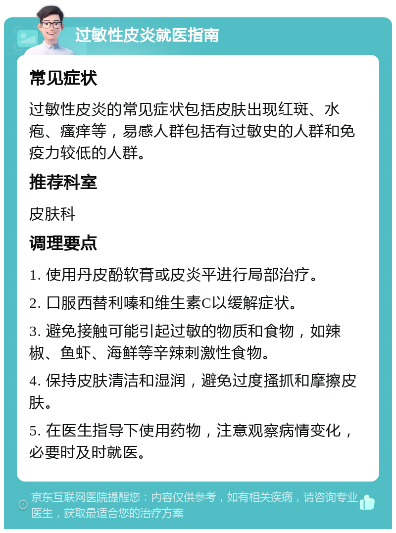 过敏性皮炎就医指南 常见症状 过敏性皮炎的常见症状包括皮肤出现红斑、水疱、瘙痒等，易感人群包括有过敏史的人群和免疫力较低的人群。 推荐科室 皮肤科 调理要点 1. 使用丹皮酚软膏或皮炎平进行局部治疗。 2. 口服西替利嗪和维生素C以缓解症状。 3. 避免接触可能引起过敏的物质和食物，如辣椒、鱼虾、海鲜等辛辣刺激性食物。 4. 保持皮肤清洁和湿润，避免过度搔抓和摩擦皮肤。 5. 在医生指导下使用药物，注意观察病情变化，必要时及时就医。