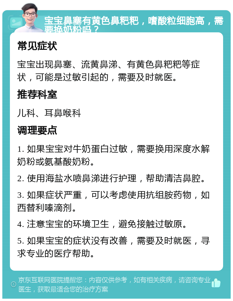 宝宝鼻塞有黄色鼻粑粑，嗜酸粒细胞高，需要换奶粉吗？ 常见症状 宝宝出现鼻塞、流黄鼻涕、有黄色鼻粑粑等症状，可能是过敏引起的，需要及时就医。 推荐科室 儿科、耳鼻喉科 调理要点 1. 如果宝宝对牛奶蛋白过敏，需要换用深度水解奶粉或氨基酸奶粉。 2. 使用海盐水喷鼻涕进行护理，帮助清洁鼻腔。 3. 如果症状严重，可以考虑使用抗组胺药物，如西替利嗪滴剂。 4. 注意宝宝的环境卫生，避免接触过敏原。 5. 如果宝宝的症状没有改善，需要及时就医，寻求专业的医疗帮助。