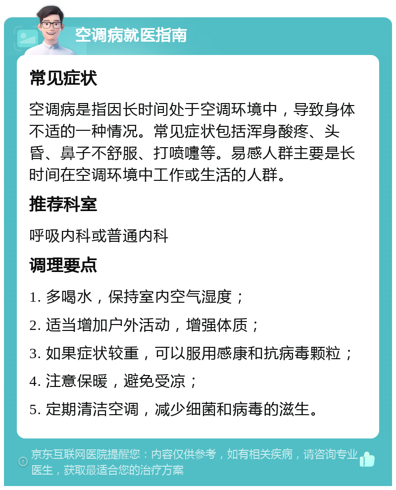 空调病就医指南 常见症状 空调病是指因长时间处于空调环境中，导致身体不适的一种情况。常见症状包括浑身酸疼、头昏、鼻子不舒服、打喷嚏等。易感人群主要是长时间在空调环境中工作或生活的人群。 推荐科室 呼吸内科或普通内科 调理要点 1. 多喝水，保持室内空气湿度； 2. 适当增加户外活动，增强体质； 3. 如果症状较重，可以服用感康和抗病毒颗粒； 4. 注意保暖，避免受凉； 5. 定期清洁空调，减少细菌和病毒的滋生。