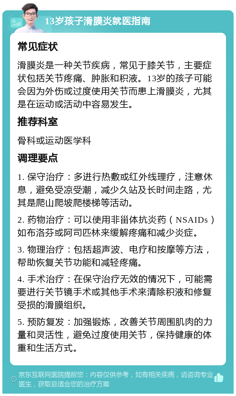 13岁孩子滑膜炎就医指南 常见症状 滑膜炎是一种关节疾病，常见于膝关节，主要症状包括关节疼痛、肿胀和积液。13岁的孩子可能会因为外伤或过度使用关节而患上滑膜炎，尤其是在运动或活动中容易发生。 推荐科室 骨科或运动医学科 调理要点 1. 保守治疗：多进行热敷或红外线理疗，注意休息，避免受凉受潮，减少久站及长时间走路，尤其是爬山爬坡爬楼梯等活动。 2. 药物治疗：可以使用非甾体抗炎药（NSAIDs）如布洛芬或阿司匹林来缓解疼痛和减少炎症。 3. 物理治疗：包括超声波、电疗和按摩等方法，帮助恢复关节功能和减轻疼痛。 4. 手术治疗：在保守治疗无效的情况下，可能需要进行关节镜手术或其他手术来清除积液和修复受损的滑膜组织。 5. 预防复发：加强锻炼，改善关节周围肌肉的力量和灵活性，避免过度使用关节，保持健康的体重和生活方式。