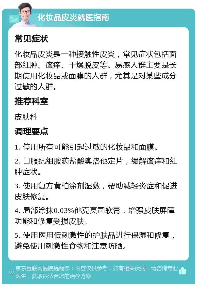 化妆品皮炎就医指南 常见症状 化妆品皮炎是一种接触性皮炎，常见症状包括面部红肿、瘙痒、干燥脱皮等。易感人群主要是长期使用化妆品或面膜的人群，尤其是对某些成分过敏的人群。 推荐科室 皮肤科 调理要点 1. 停用所有可能引起过敏的化妆品和面膜。 2. 口服抗组胺药盐酸奥洛他定片，缓解瘙痒和红肿症状。 3. 使用复方黄柏涂剂湿敷，帮助减轻炎症和促进皮肤修复。 4. 局部涂抹0.03%他克莫司软膏，增强皮肤屏障功能和修复受损皮肤。 5. 使用医用低刺激性的护肤品进行保湿和修复，避免使用刺激性食物和注意防晒。