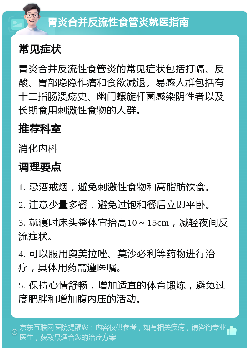 胃炎合并反流性食管炎就医指南 常见症状 胃炎合并反流性食管炎的常见症状包括打嗝、反酸、胃部隐隐作痛和食欲减退。易感人群包括有十二指肠溃疡史、幽门螺旋杆菌感染阴性者以及长期食用刺激性食物的人群。 推荐科室 消化内科 调理要点 1. 忌酒戒烟，避免刺激性食物和高脂肪饮食。 2. 注意少量多餐，避免过饱和餐后立即平卧。 3. 就寝时床头整体宜抬高10～15cm，减轻夜间反流症状。 4. 可以服用奥美拉唑、莫沙必利等药物进行治疗，具体用药需遵医嘱。 5. 保持心情舒畅，增加适宜的体育锻炼，避免过度肥胖和增加腹内压的活动。